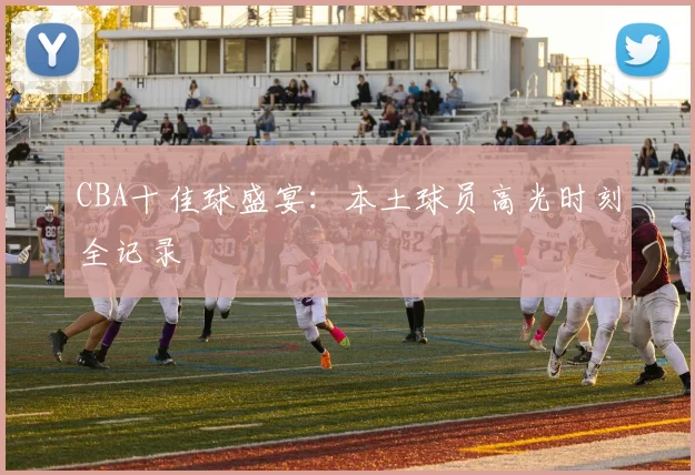 CBA十佳球盛宴：本土球员高光时刻全记录