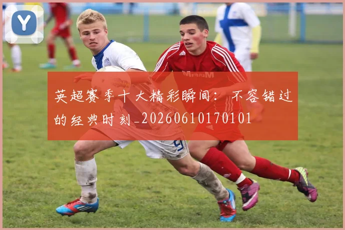 英超赛季十大精彩瞬间：不容错过的经典时刻_20260610170101