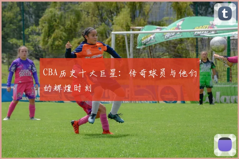 CBA历史十大巨星:传奇球员与他们的辉煌时刻
