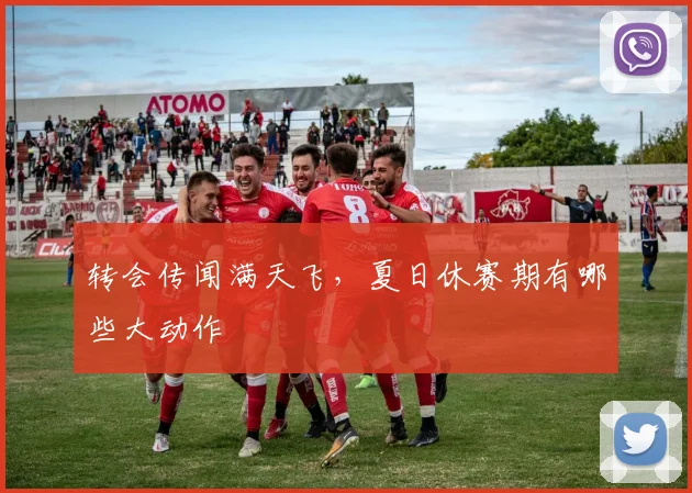转会传闻满天飞，夏日休赛期有哪些大动作