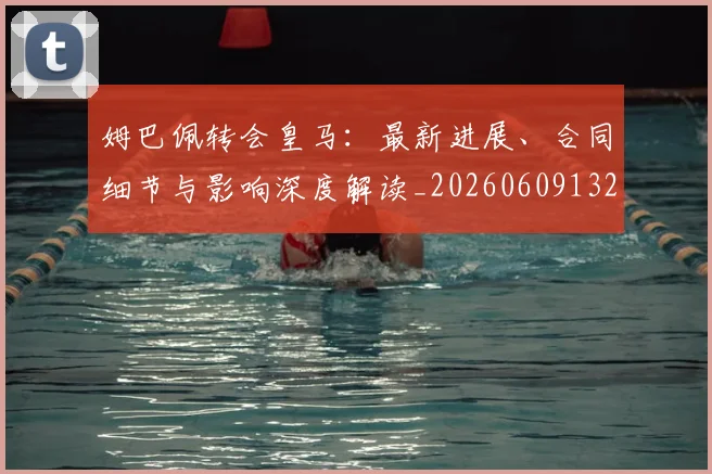 姆巴佩转会皇马：最新进展、合同细节与影响深度解读_20260609132856