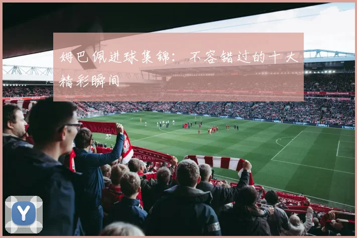 姆巴佩进球集锦：不容错过的十大精彩瞬间