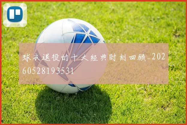 球衣退役的十大经典时刻回顾_20260528193531