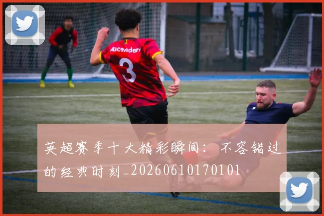 英超赛季十大精彩瞬间：不容错过的经典时刻_20260610170101